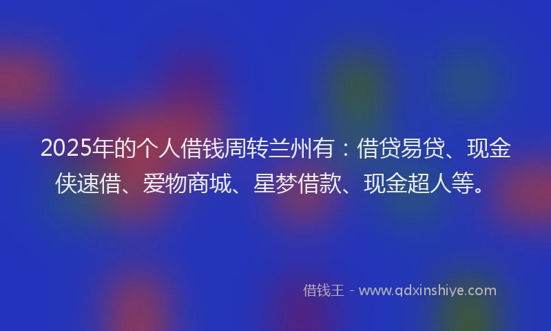 2025年的个人借钱周转兰州有：借贷易贷、现金侠速借、爱物商城、星梦借款、现金超人等。