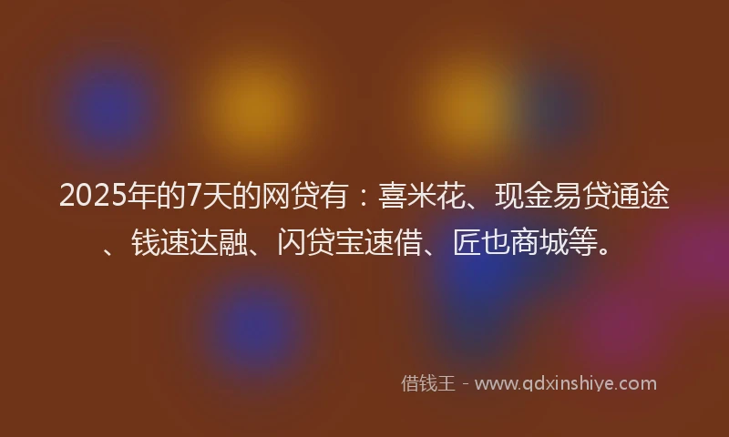 2025年的7天的网贷有：喜米花、现金易贷通途、钱速达融、闪贷宝速借、匠也商城等。