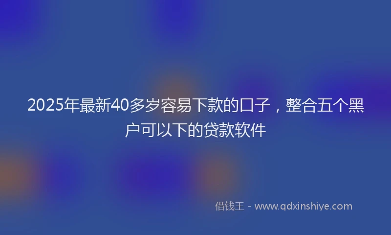 2025年最新40多岁容易下款的口子，整合五个黑户可以下的贷款软件