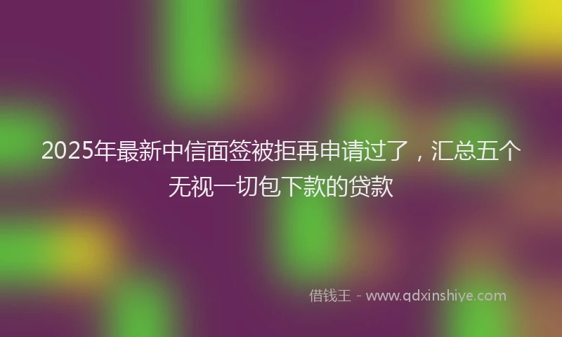 2025年最新中信面签被拒再申请过了，汇总五个无视一切包下款的贷款