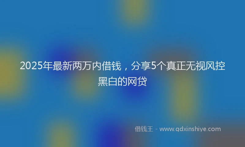 2025年最新两万内借钱，分享5个真正无视风控黑白的网贷