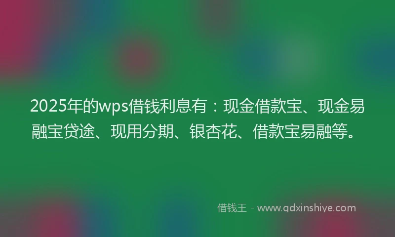 2025年的wps借钱利息有：现金借款宝、现金易融宝贷途、现用分期、银杏花、借款宝易融等。