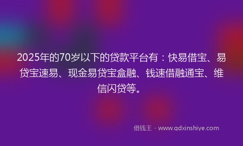 2025年的70岁以下的贷款平台有：快易借宝、易贷宝速易、现金易贷宝盒融、钱速借融通宝、维信闪贷等。