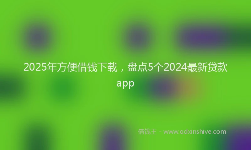 2025年方便借钱下载，盘点5个2024最新贷款app
