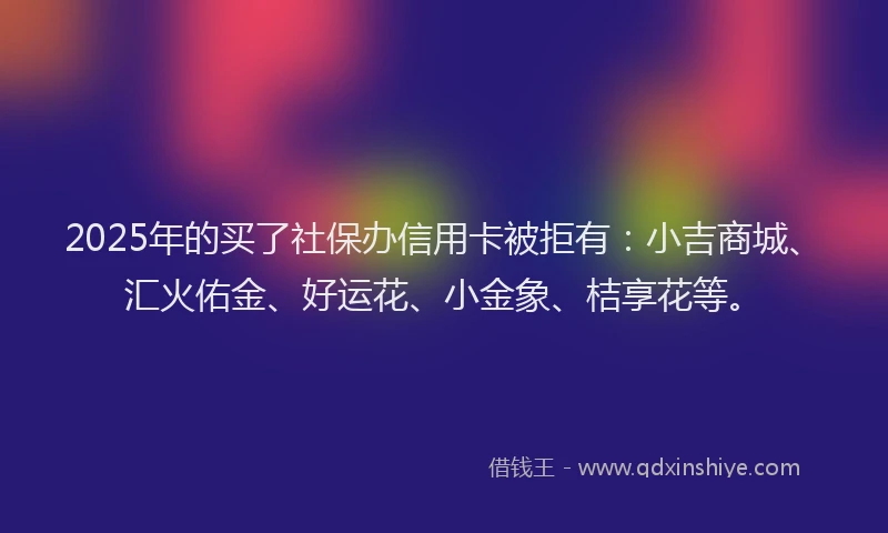 2025年的买了社保办信用卡被拒有：小吉商城、汇火佑金、好运花、小金象、桔享花等。