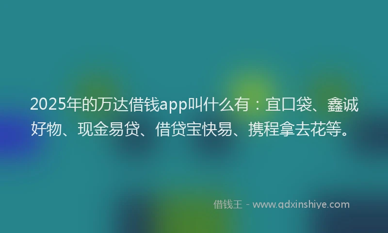 2025年的万达借钱app叫什么有：宜口袋、鑫诚好物、现金易贷、借贷宝快易、携程拿去花等。
