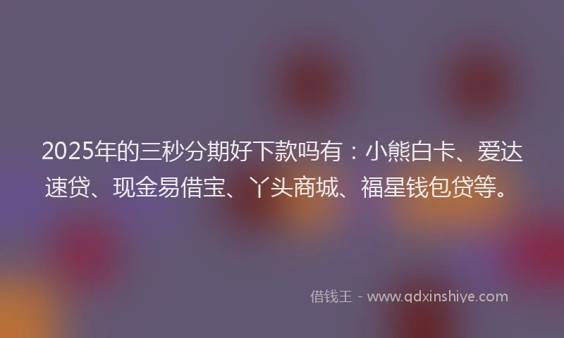 2025年的三秒分期好下款吗有：小熊白卡、爱达速贷、现金易借宝、丫头商城、福星钱包贷等。