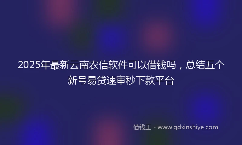 2025年最新云南农信软件可以借钱吗，总结五个新号易贷速审秒下款平台