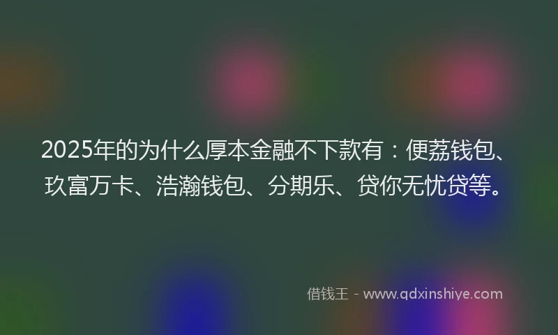 2025年的为什么厚本金融不下款有：便荔钱包、玖富万卡、浩瀚钱包、分期乐、贷你无忧贷等。