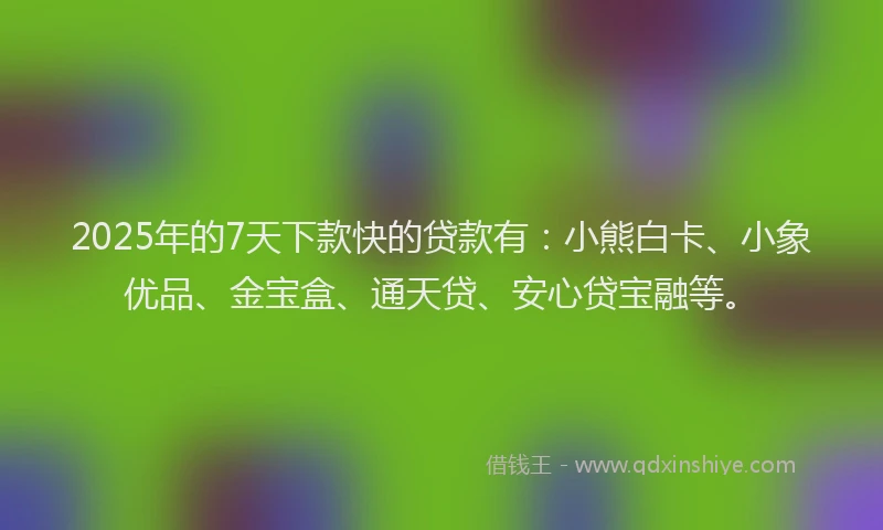 2025年的7天下款快的贷款有：小熊白卡、小象优品、金宝盒、通天贷、安心贷宝融等。