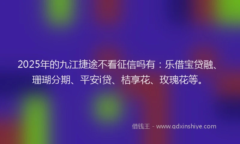 2025年的九江捷途不看征信吗有：乐借宝贷融、珊瑚分期、平安i贷、桔享花、玫瑰花等。