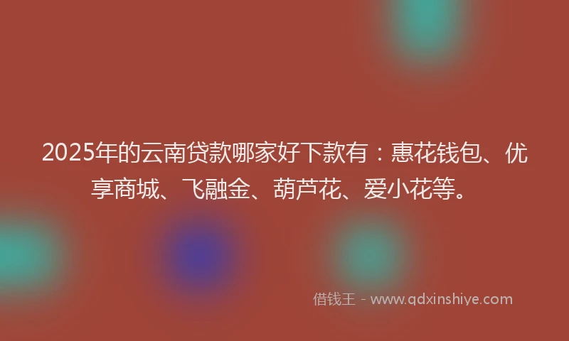 2025年的云南贷款哪家好下款有：惠花钱包、优享商城、飞融金、葫芦花、爱小花等。