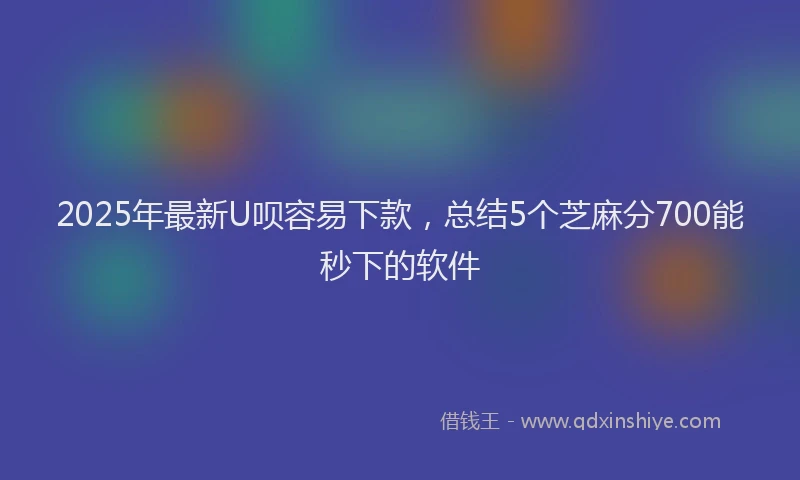 2025年最新U呗容易下款，总结5个芝麻分700能秒下的软件