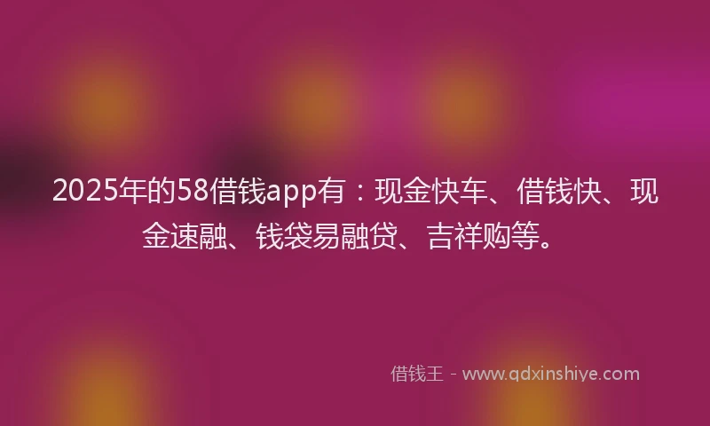 2025年的58借钱app有：现金快车、借钱快、现金速融、钱袋易融贷、吉祥购等。