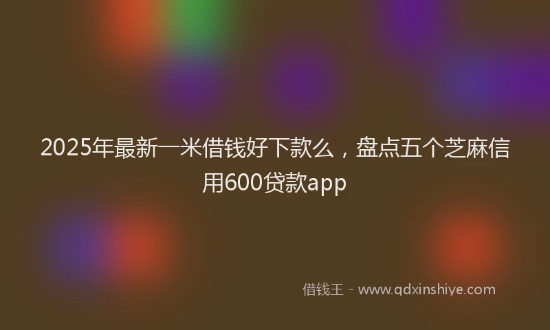 2025年最新一米借钱好下款么，盘点五个芝麻信用600贷款app
