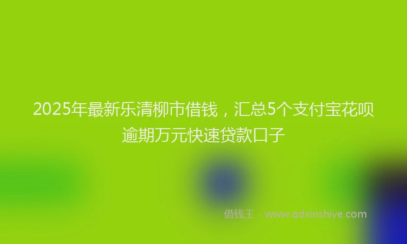 2025年最新乐清柳市借钱，汇总5个支付宝花呗逾期万元快速贷款口子