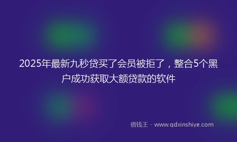 2025年最新九秒贷买了会员被拒了，整合5个黑户成功获取大额贷款的软件