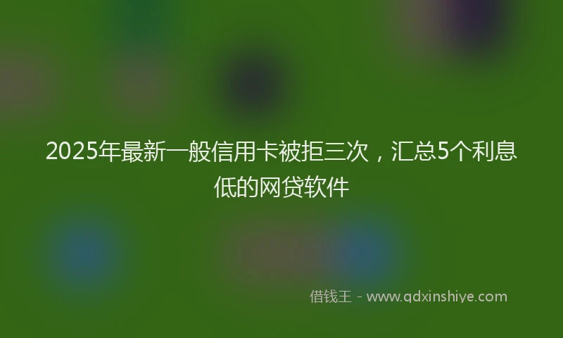2025年最新一般信用卡被拒三次，汇总5个利息低的网贷软件