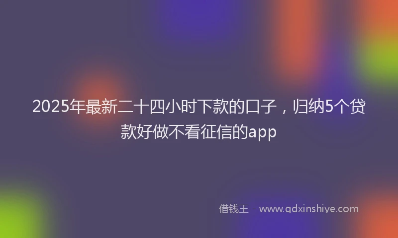 2025年最新二十四小时下款的口子，归纳5个贷款好做不看征信的app