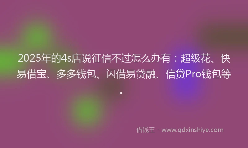 2025年的4s店说征信不过怎么办有：超级花、快易借宝、多多钱包、闪借易贷融、信贷Pro钱包等。