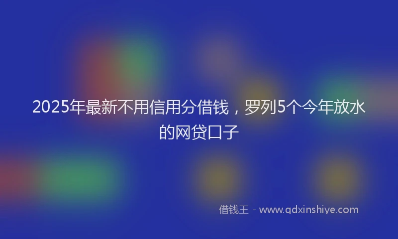 2025年最新不用信用分借钱，罗列5个今年放水的网贷口子