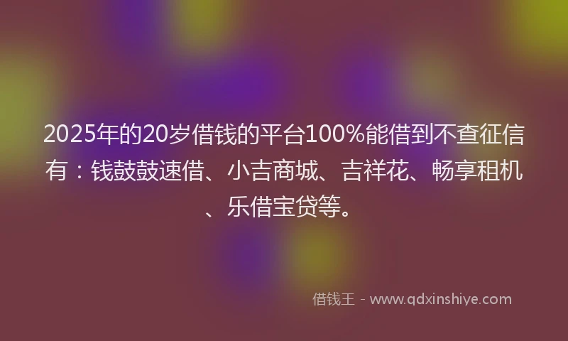 2025年的20岁借钱的平台100%能借到不查征信有：钱鼓鼓速借、小吉商城、吉祥花、畅享租机、乐借宝贷等。