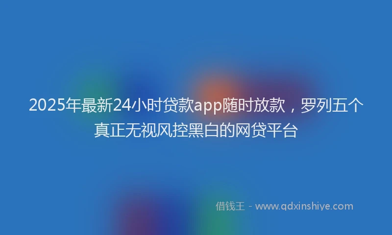 2025年最新24小时贷款app随时放款，罗列五个真正无视风控黑白的网贷平台