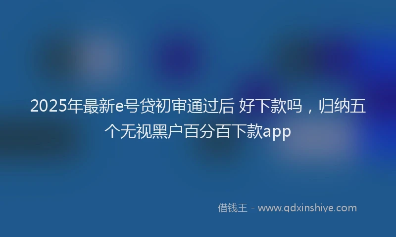 2025年最新e号贷初审通过后 好下款吗，归纳五个无视黑户百分百下款app