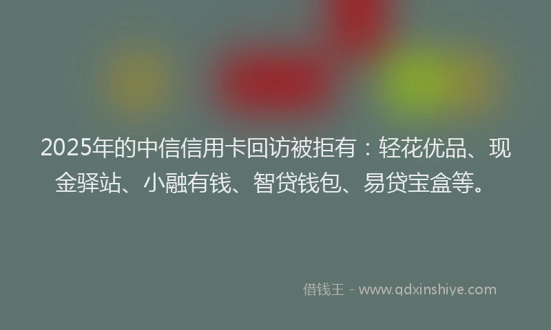 2025年的中信信用卡回访被拒有：轻花优品、现金驿站、小融有钱、智贷钱包、易贷宝盒等。