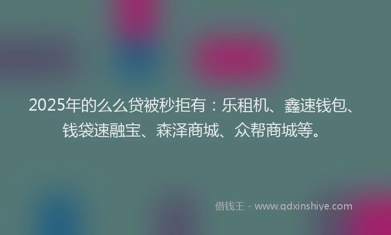 2025年的么么贷被秒拒有：乐租机、鑫速钱包、钱袋速融宝、森泽商城、众帮商城等。