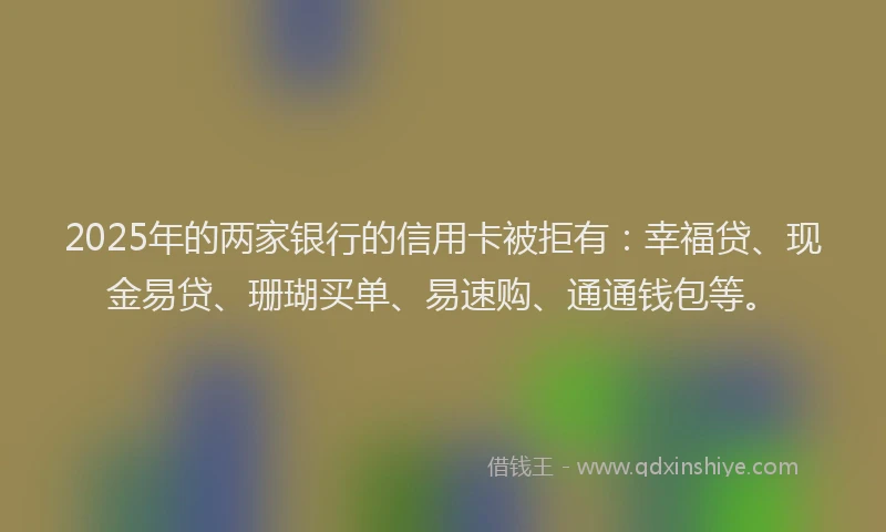 2025年的两家银行的信用卡被拒有：幸福贷、现金易贷、珊瑚买单、易速购、通通钱包等。