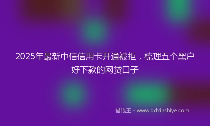 2025年最新中信信用卡开通被拒，梳理五个黑户好下款的网贷口子