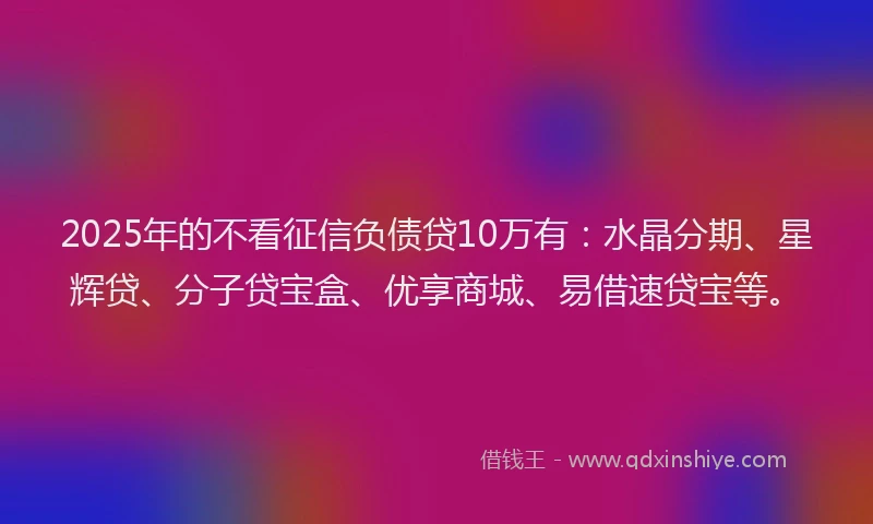 2025年的不看征信负债贷10万有：水晶分期、星辉贷、分子贷宝盒、优享商城、易借速贷宝等。