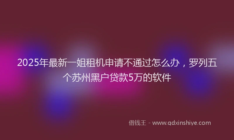 2025年最新一姐租机申请不通过怎么办，罗列五个苏州黑户贷款5万的软件