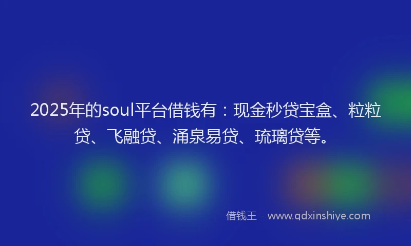 2025年的soul平台借钱有：现金秒贷宝盒、粒粒贷、飞融贷、涌泉易贷、琉璃贷等。