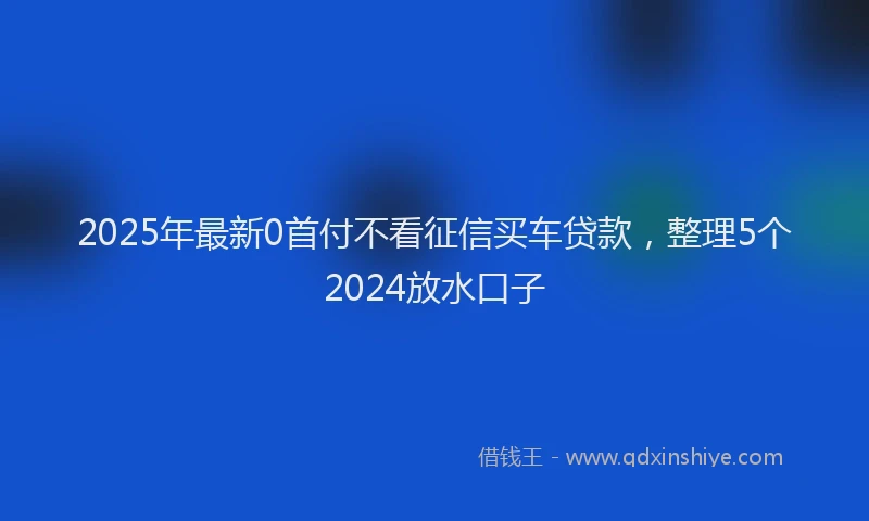 2025年最新0首付不看征信买车贷款，整理5个2024放水口子