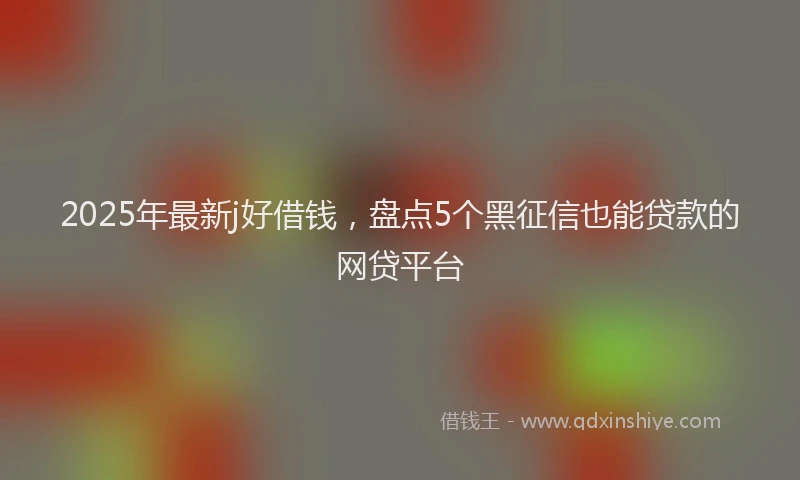 2025年最新j好借钱，盘点5个黑征信也能贷款的网贷平台