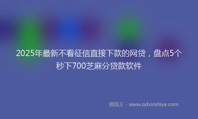 2025年最新不看征信直接下款的网贷，盘点5个秒下700芝麻分贷款软件