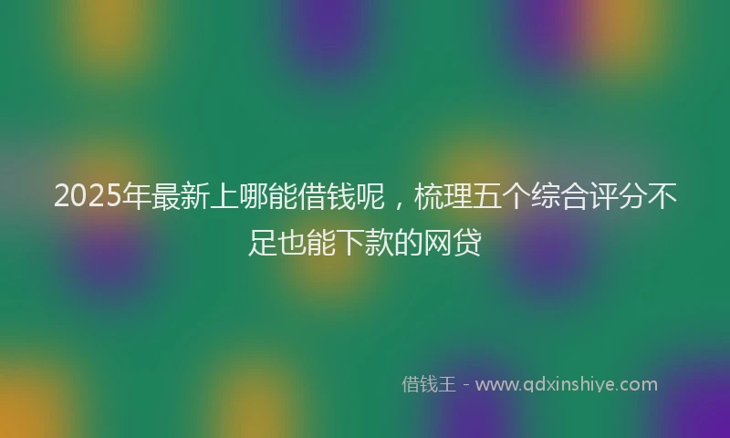 2025年最新上哪能借钱呢，梳理五个综合评分不足也能下款的网贷