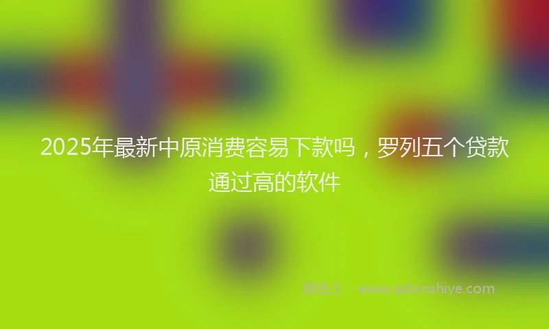 2025年最新中原消费容易下款吗，罗列五个贷款通过高的软件