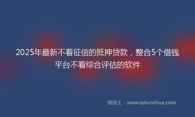 2025年最新不看征信的抵押贷款，整合5个借钱平台不看综合评估的软件