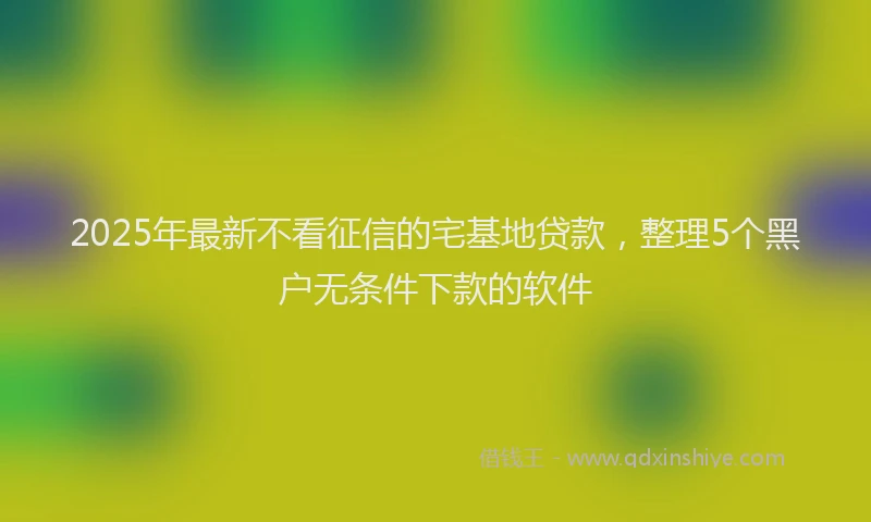 2025年最新不看征信的宅基地贷款，整理5个黑户无条件下款的软件