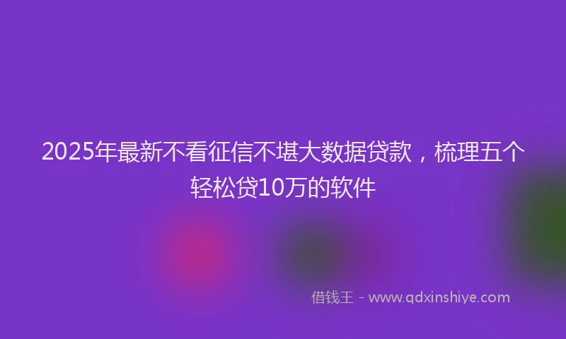 2025年最新不看征信不堪大数据贷款，梳理五个轻松贷10万的软件