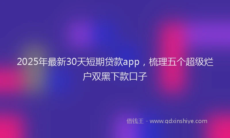2025年最新30天短期贷款app，梳理五个超级烂户双黑下款口子