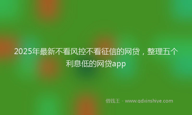 2025年最新不看风控不看征信的网贷，整理五个利息低的网贷app
