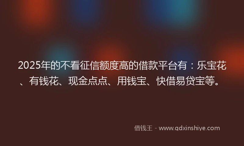 2025年的不看征信额度高的借款平台有：乐宝花、有钱花、现金点点、用钱宝、快借易贷宝等。