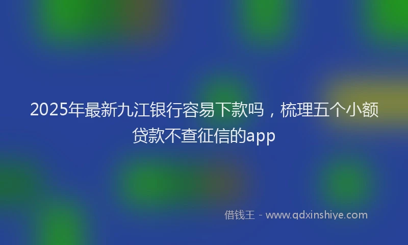 2025年最新九江银行容易下款吗，梳理五个小额贷款不查征信的app