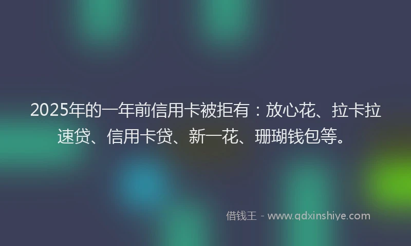 2025年的一年前信用卡被拒有：放心花、拉卡拉速贷、信用卡贷、新一花、珊瑚钱包等。