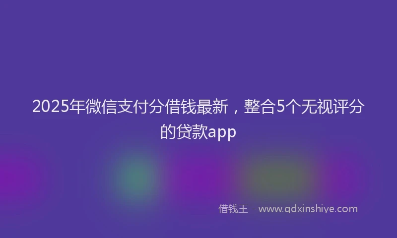 2025年微信支付分借钱最新，整合5个无视评分的贷款app