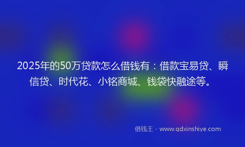2025年的50万贷款怎么借钱有：借款宝易贷、瞬信贷、时代花、小铭商城、钱袋快融途等。